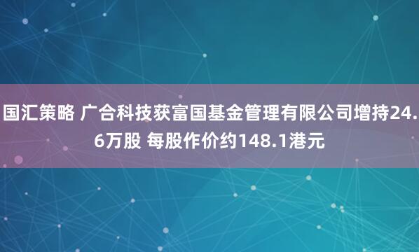 国汇策略 广合科技获富国基金管理有限公司增持24.6万股 每股作价约148.1港元