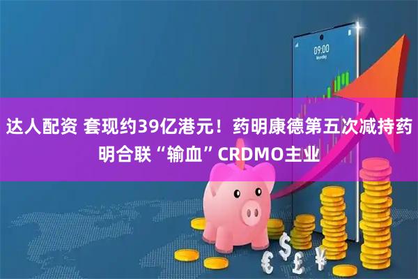 达人配资 套现约39亿港元！药明康德第五次减持药明合联“输血”CRDMO主业