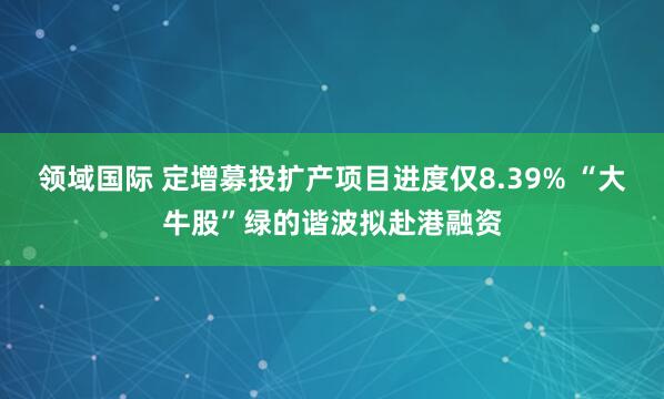 领域国际 定增募投扩产项目进度仅8.39% “大牛股”绿的谐波拟赴港融资