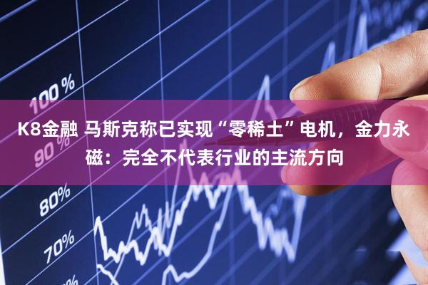 K8金融 马斯克称已实现“零稀土”电机,金力永磁:完全不代表行业的主流方向