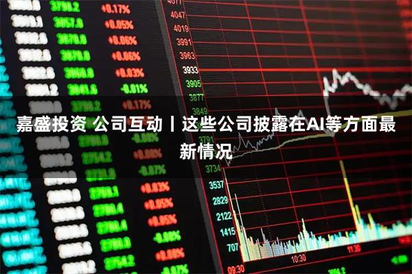 嘉盛投资 公司互动丨这些公司披露在AI等方面最新情况